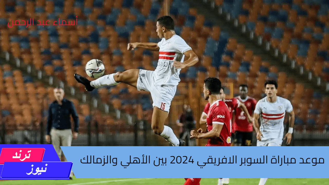 المارد الأحمر ضد الفارس الابيض.. موعد مباراة السوبر الافريقي 2024 بين الأهلي والزمالك والقنوات الناقله